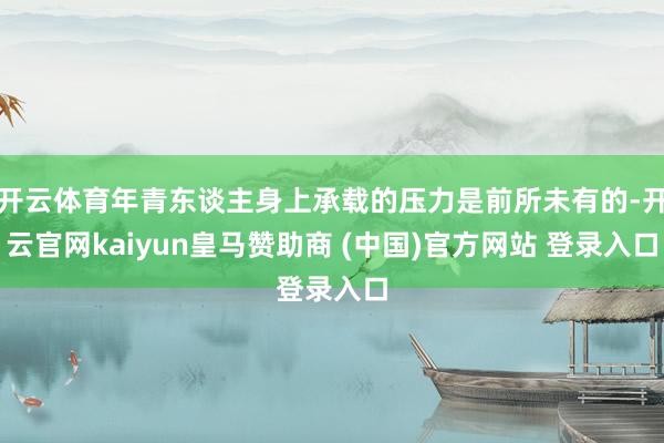 開云體育年青東談主身上承載的壓力是前所未有的-開云官網kaiyun皇馬贊助商 (中國)官方網站 登錄入口