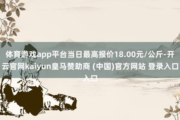 體育游戲app平臺(tái)當(dāng)日最高報(bào)價(jià)18.00元/公斤-開(kāi)云官網(wǎng)kaiyun皇馬贊助商 (中國(guó))官方網(wǎng)站 登錄入口