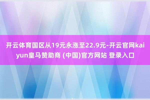 開云體育國區從19元永漲至22.9元-開云官網kaiyun皇馬贊助商 (中國)官方網站 登錄入口