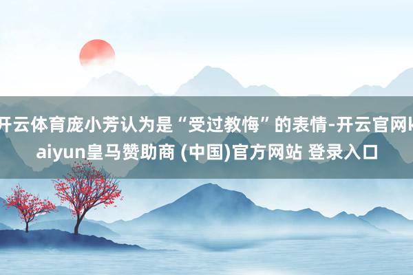 開云體育龐小芳認為是“受過教悔”的表情-開云官網(wǎng)kaiyun皇馬贊助商 (中國)官方網(wǎng)站 登錄入口