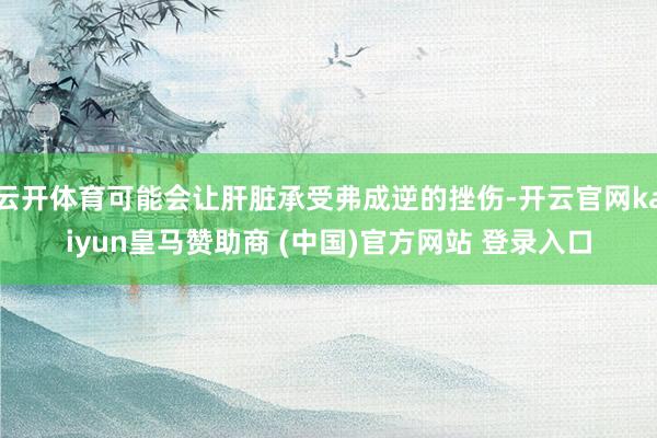云開體育可能會讓肝臟承受弗成逆的挫傷-開云官網kaiyun皇馬贊助商 (中國)官方網站 登錄入口
