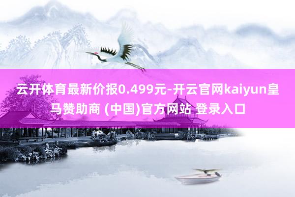云開體育最新價報0.499元-開云官網kaiyun皇馬贊助商 (中國)官方網站 登錄入口