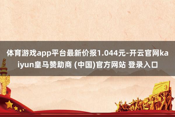 體育游戲app平臺最新價報1.044元-開云官網kaiyun皇馬贊助商 (中國)官方網站 登錄入口