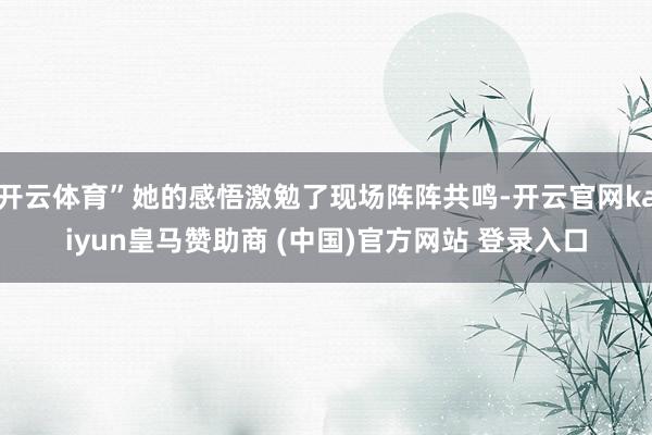 開云體育”她的感悟激勉了現場陣陣共鳴-開云官網kaiyun皇馬贊助商 (中國)官方網站 登錄入口