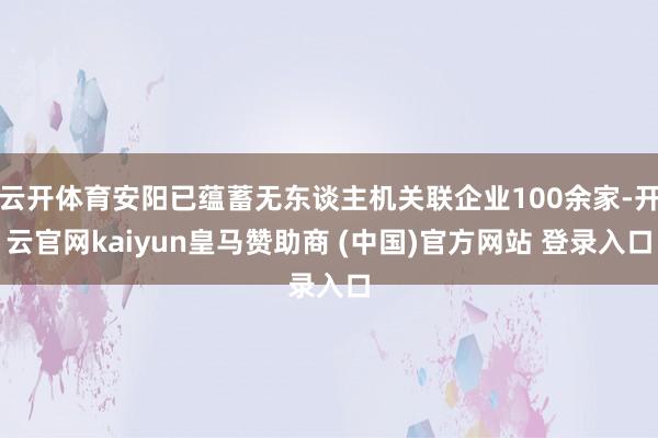 云開體育安陽已蘊(yùn)蓄無東談主機(jī)關(guān)聯(lián)企業(yè)100余家-開云官網(wǎng)kaiyun皇馬贊助商 (中國)官方網(wǎng)站 登錄入口