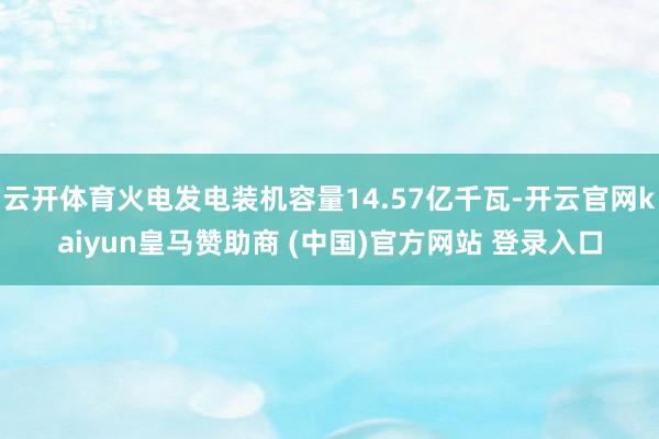 云開體育火電發電裝機容量14.57億千瓦-開云官網kaiyun皇馬贊助商 (中國)官方網站 登錄入口