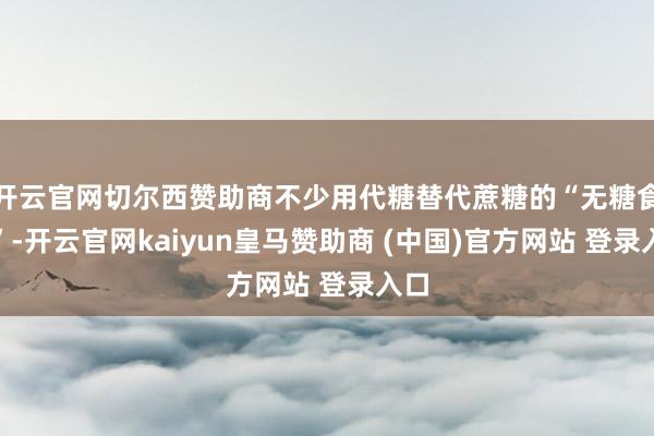 開云官網(wǎng)切爾西贊助商不少用代糖替代蔗糖的“無糖食物”-開云官網(wǎng)kaiyun皇馬贊助商 (中國)官方網(wǎng)站 登錄入口