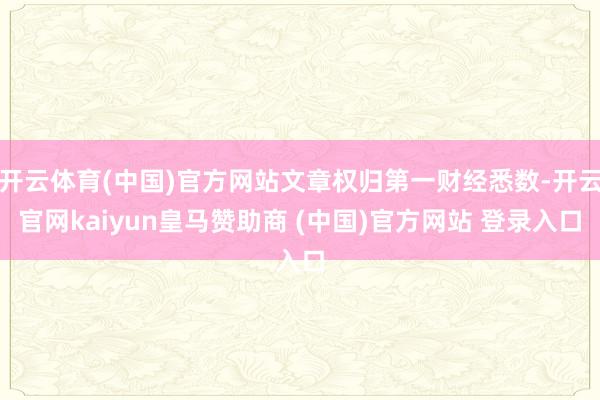 開云體育(中國)官方網站文章權歸第一財經悉數-開云官網kaiyun皇馬贊助商 (中國)官方網站 登錄入口