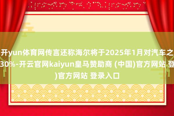 開yun體育網(wǎng)傳言還稱海爾將于2025年1月對汽車之家裁人30%-開云官網(wǎng)kaiyun皇馬贊助商 (中國)官方網(wǎng)站 登錄入口