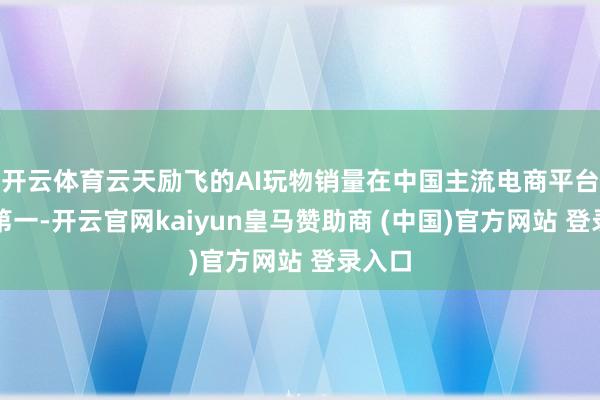 開云體育云天勵飛的AI玩物銷量在中國主流電商平臺排行第一-開云官網kaiyun皇馬贊助商 (中國)官方網站 登錄入口
