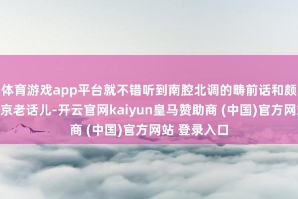 體育游戲app平臺就不錯聽到南腔北調的疇前話和頗具特質的北京老話兒-開云官網kaiyun皇馬贊助商 (中國)官方網站 登錄入口