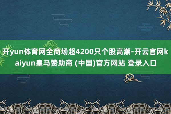 開yun體育網(wǎng)全商場超4200只個股高潮-開云官網(wǎng)kaiyun皇馬贊助商 (中國)官方網(wǎng)站 登錄入口