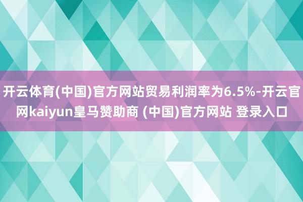 開云體育(中國)官方網站貿易利潤率為6.5%-開云官網kaiyun皇馬贊助商 (中國)官方網站 登錄入口