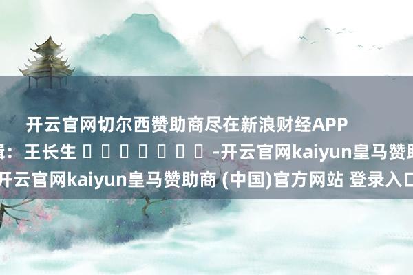 開云官網切爾西贊助商盡在新浪財經APP            						職守剪輯：王長生 							-開云官網kaiyun皇馬贊助商 (中國)官方網站 登錄入口