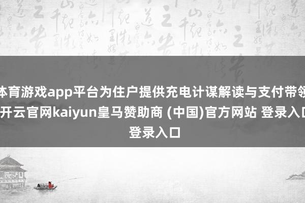 體育游戲app平臺為住戶提供充電計謀解讀與支付帶領-開云官網(wǎng)kaiyun皇馬贊助商 (中國)官方網(wǎng)站 登錄入口
