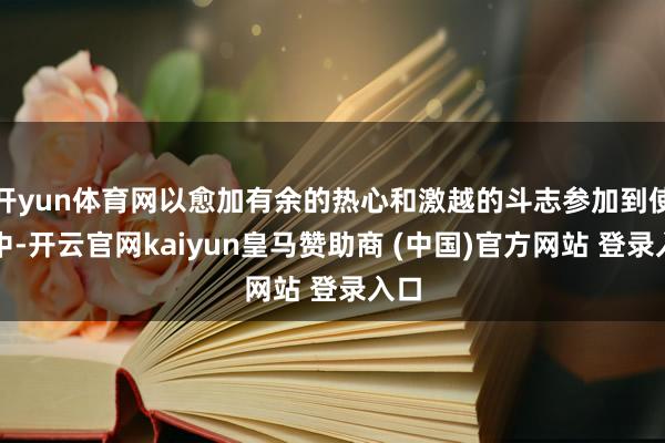 開yun體育網(wǎng)以愈加有余的熱心和激越的斗志參加到使命中-開云官網(wǎng)kaiyun皇馬贊助商 (中國)官方網(wǎng)站 登錄入口