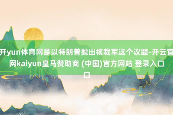 開yun體育網是以特朗普拋出核裁軍這個議題-開云官網kaiyun皇馬贊助商 (中國)官方網站 登錄入口