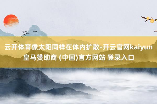 云開體育像太陽同樣在體內擴散-開云官網kaiyun皇馬贊助商 (中國)官方網站 登錄入口