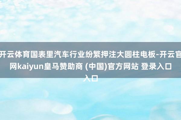 開云體育國表里汽車行業(yè)紛繁押注大圓柱電板-開云官網(wǎng)kaiyun皇馬贊助商 (中國)官方網(wǎng)站 登錄入口