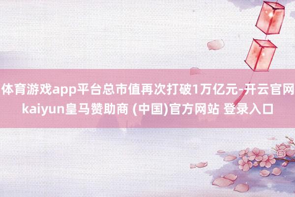 體育游戲app平臺總市值再次打破1萬億元-開云官網(wǎng)kaiyun皇馬贊助商 (中國)官方網(wǎng)站 登錄入口