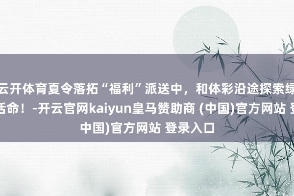 云開體育夏令落拓“福利”派送中，和體彩沿途探索綠色健康活命！-開云官網(wǎng)kaiyun皇馬贊助商 (中國)官方網(wǎng)站 登錄入口