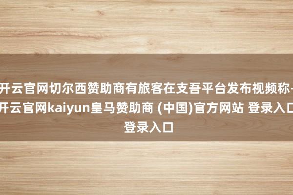 開云官網(wǎng)切爾西贊助商有旅客在支吾平臺(tái)發(fā)布視頻稱-開云官網(wǎng)kaiyun皇馬贊助商 (中國)官方網(wǎng)站 登錄入口