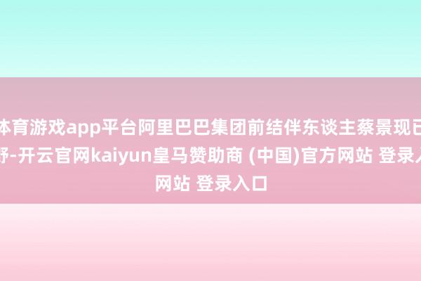 體育游戲app平臺(tái)阿里巴巴集團(tuán)前結(jié)伴東談主蔡景現(xiàn)已下野-開(kāi)云官網(wǎng)kaiyun皇馬贊助商 (中國(guó))官方網(wǎng)站 登錄入口