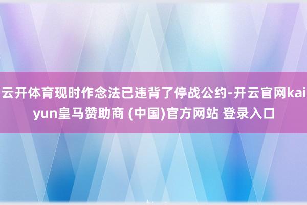 云開體育現時作念法已違背了停戰公約-開云官網kaiyun皇馬贊助商 (中國)官方網站 登錄入口