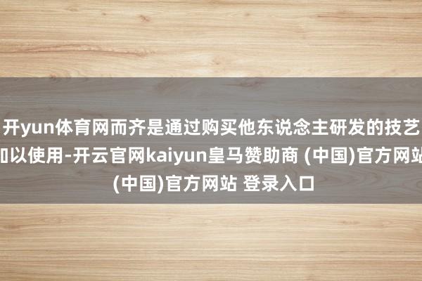 開(kāi)yun體育網(wǎng)而齊是通過(guò)購(gòu)買(mǎi)他東說(shuō)念主研發(fā)的技藝與開(kāi)拓后加以使用-開(kāi)云官網(wǎng)kaiyun皇馬贊助商 (中國(guó))官方網(wǎng)站 登錄入口