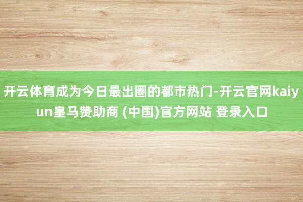 開(kāi)云體育成為今日最出圈的都市熱門(mén)-開(kāi)云官網(wǎng)kaiyun皇馬贊助商 (中國(guó))官方網(wǎng)站 登錄入口