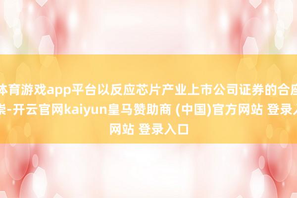 體育游戲app平臺以反應芯片產業上市公司證券的合座推崇-開云官網kaiyun皇馬贊助商 (中國)官方網站 登錄入口