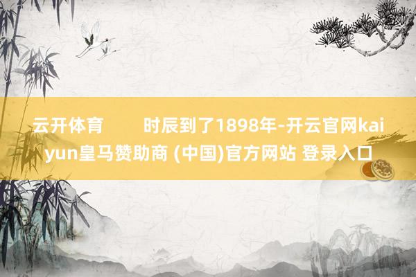 云開體育        時辰到了1898年-開云官網kaiyun皇馬贊助商 (中國)官方網站 登錄入口
