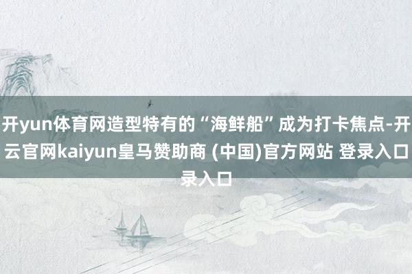 開yun體育網造型特有的“海鮮船”成為打卡焦點-開云官網kaiyun皇馬贊助商 (中國)官方網站 登錄入口