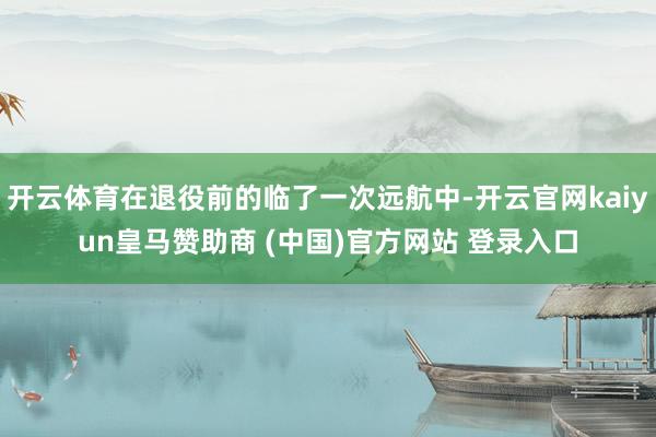 開云體育在退役前的臨了一次遠航中-開云官網kaiyun皇馬贊助商 (中國)官方網站 登錄入口
