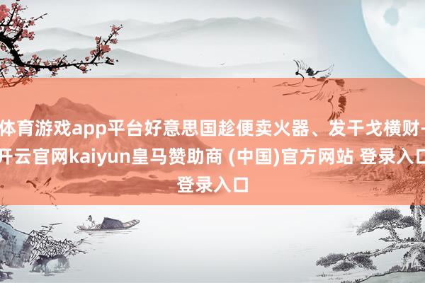 體育游戲app平臺好意思國趁便賣火器、發(fā)干戈橫財-開云官網(wǎng)kaiyun皇馬贊助商 (中國)官方網(wǎng)站 登錄入口