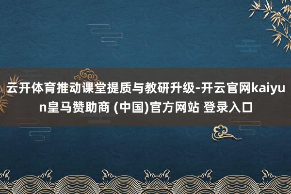 云開體育推動課堂提質與教研升級-開云官網kaiyun皇馬贊助商 (中國)官方網站 登錄入口