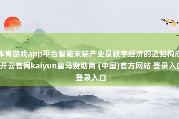 體育游戲app平臺智能末端產業是數字經濟的進犯構成-開云官網kaiyun皇馬贊助商 (中國)官方網站 登錄入口