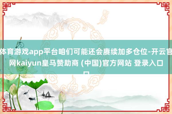 體育游戲app平臺(tái)咱們可能還會(huì)賡續(xù)加多倉(cāng)位-開云官網(wǎng)kaiyun皇馬贊助商 (中國(guó))官方網(wǎng)站 登錄入口
