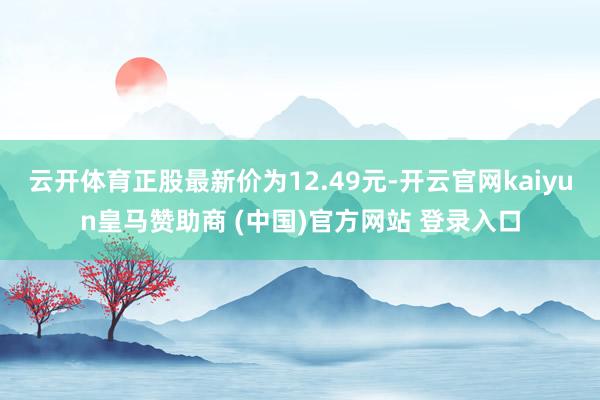 云開(kāi)體育正股最新價(jià)為12.49元-開(kāi)云官網(wǎng)kaiyun皇馬贊助商 (中國(guó))官方網(wǎng)站 登錄入口