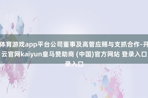 體育游戲app平臺公司董事及高管應賜與支抓合作-開云官網kaiyun皇馬贊助商 (中國)官方網站 登錄入口