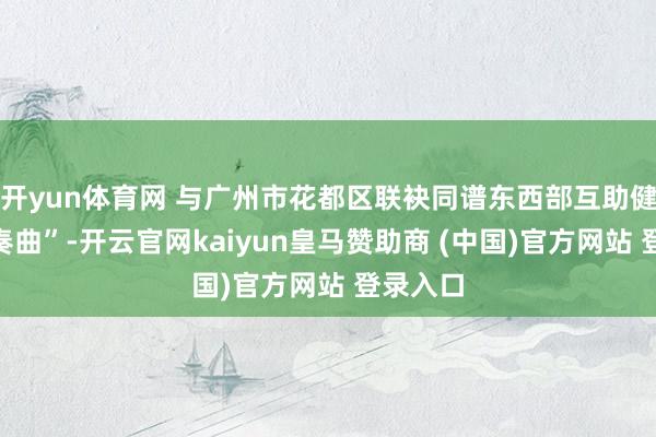 開yun體育網 與廣州市花都區聯袂同譜東西部互助健康“協奏曲”-開云官網kaiyun皇馬贊助商 (中國)官方網站 登錄入口
